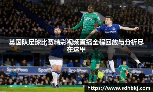 英国队足球比赛精彩视频直播全程回放与分析尽在这里